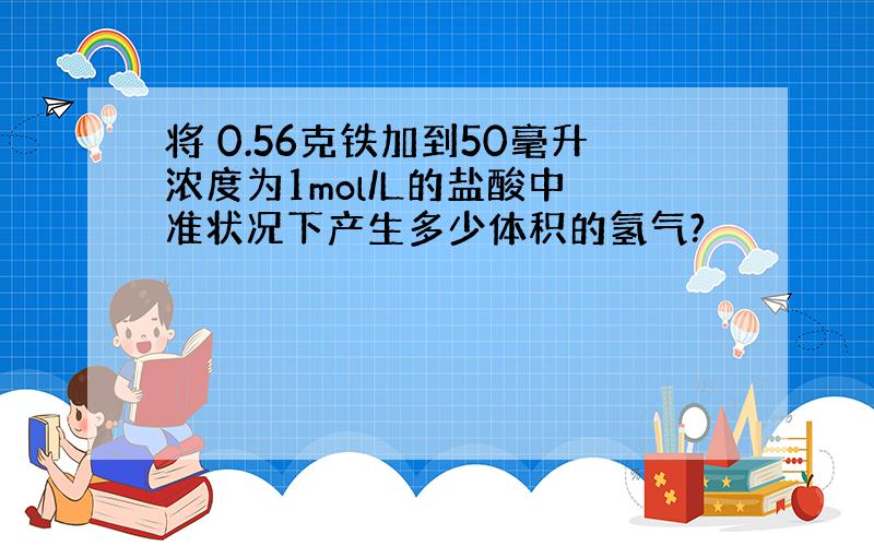 将 0.56克铁加到50毫升浓度为1mol/L的盐酸中 准状况下产生多少体积的氢气?