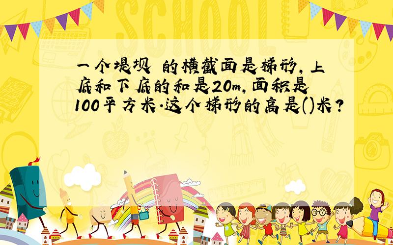 一个堤坝 的横截面是梯形,上底和下底的和是20m,面积是100平方米.这个梯形的高是()米?