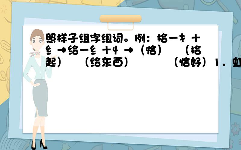 照样子组字组词。例：拾－扌＋纟→给－纟＋忄→（恰）　（拾起）　（给东西）　　　（恰好）1．虹－虫＋穴→（　　）－穴＋（