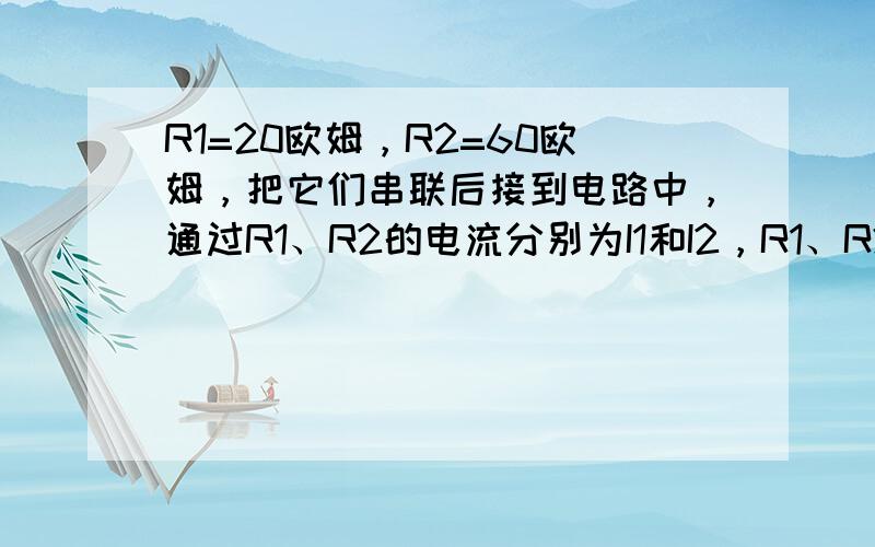 R1=20欧姆，R2=60欧姆，把它们串联后接到电路中，通过R1、R2的电流分别为I1和I2，R1、R2两端的电压分别为