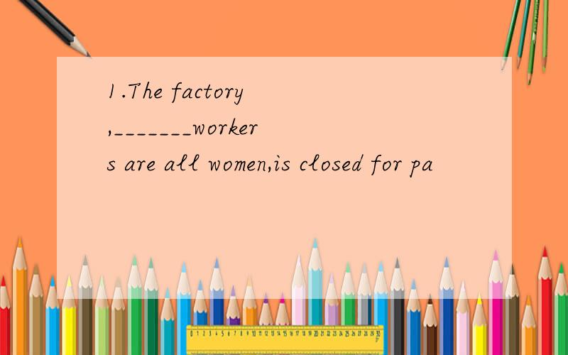 1.The factory ,_______workers are all women,is closed for pa