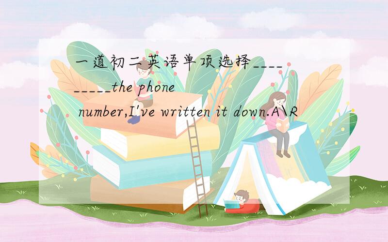 一道初二英语单项选择_________the phone number,I've written it down.A\R