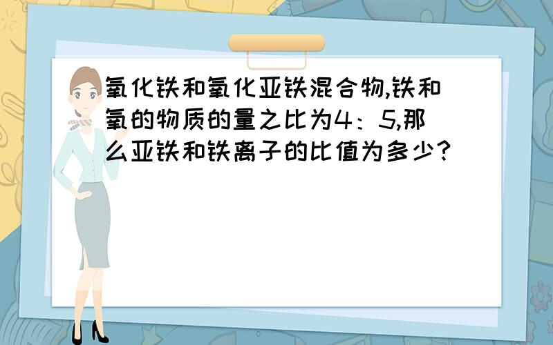 氧化铁和氧化亚铁混合物,铁和氧的物质的量之比为4：5,那么亚铁和铁离子的比值为多少?