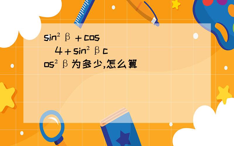 sin²β＋cos^4＋sin²βcos²β为多少,怎么算