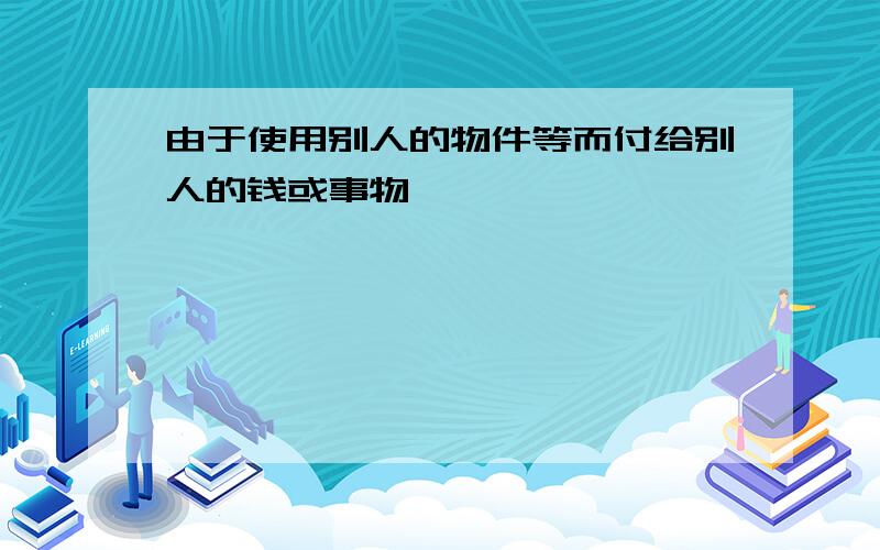 由于使用别人的物件等而付给别人的钱或事物