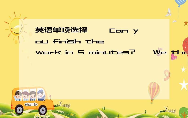 英语单项选择 ——Can you finish the work in 5 minutes?——We thought__