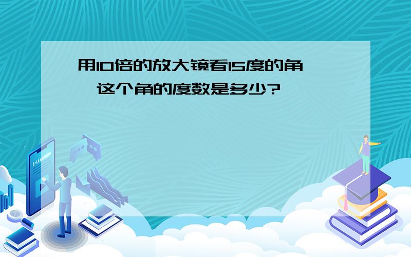 用10倍的放大镜看15度的角,这个角的度数是多少?