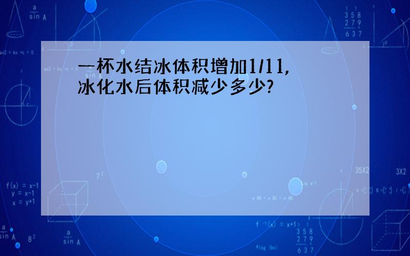 一杯水结冰体积增加1/11,冰化水后体积减少多少?