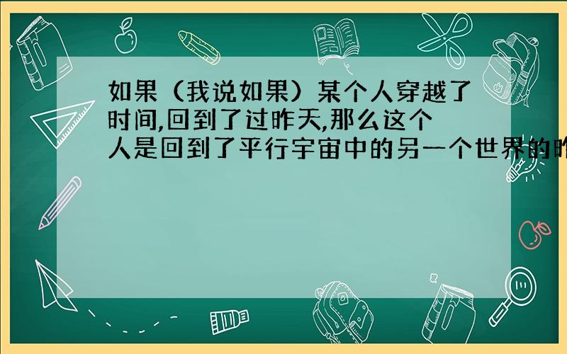 如果（我说如果）某个人穿越了时间,回到了过昨天,那么这个人是回到了平行宇宙中的另一个世界的昨天呢,还是回到所在的这个世界