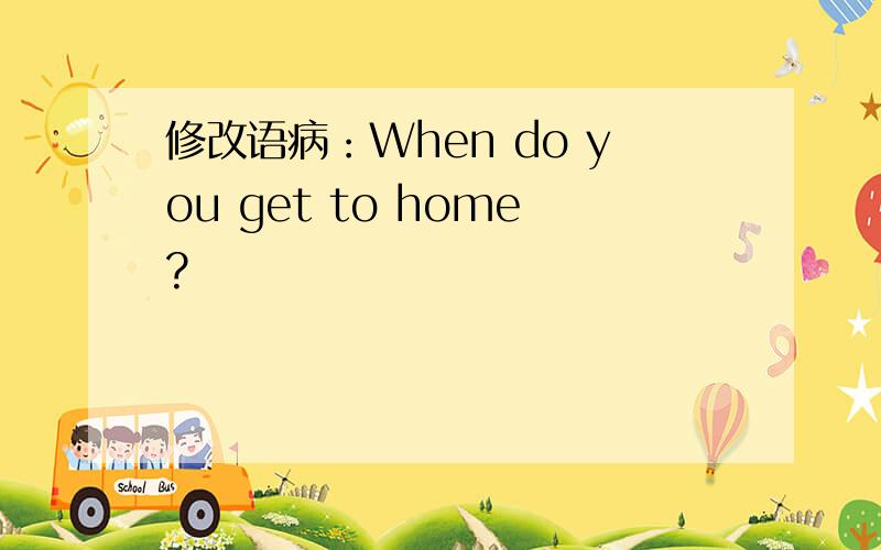 修改语病：When do you get to home?