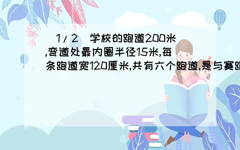 (1/2)学校的跑道200米,弯道处最内圈半径15米,每条跑道宽120厘米,共有六个跑道.是与赛跑的跑道一样...