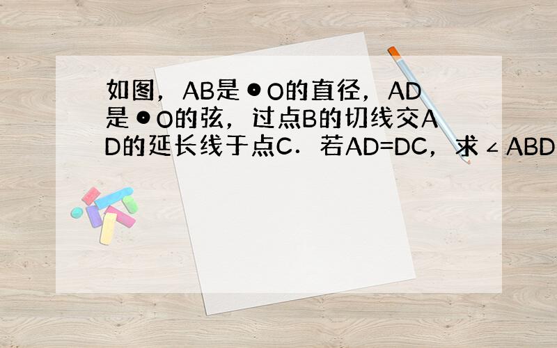 如图，AB是⊙O的直径，AD是⊙O的弦，过点B的切线交AD的延长线于点C．若AD=DC，求∠ABD的度数．