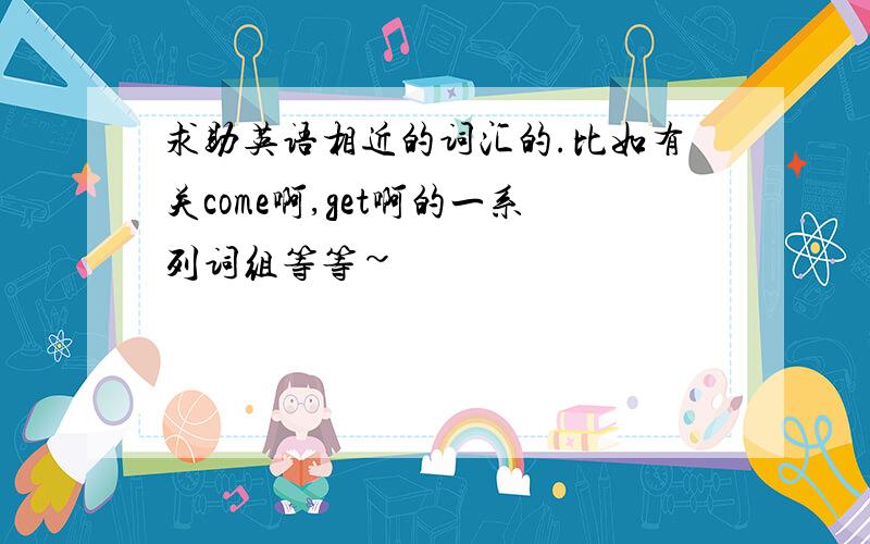 求助英语相近的词汇的.比如有关come啊,get啊的一系列词组等等~