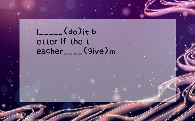 I_____(do)it better if the teacher____(give)m