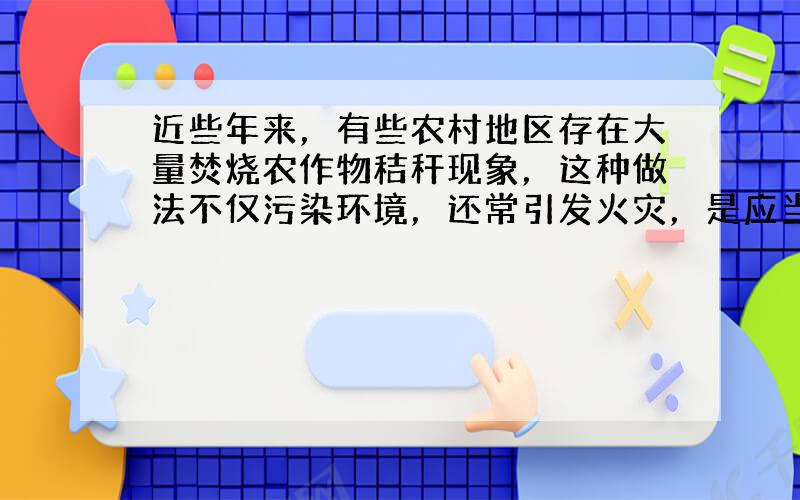 近些年来，有些农村地区存在大量焚烧农作物秸秆现象，这种做法不仅污染环境，还常引发火灾，是应当禁止的行为．根据所学知识可知