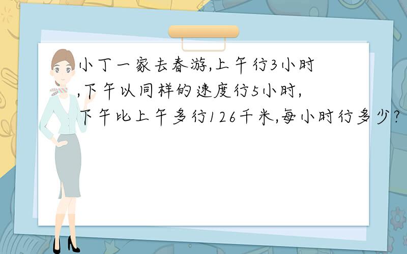 小丁一家去春游,上午行3小时,下午以同样的速度行5小时,下午比上午多行126千米,每小时行多少?