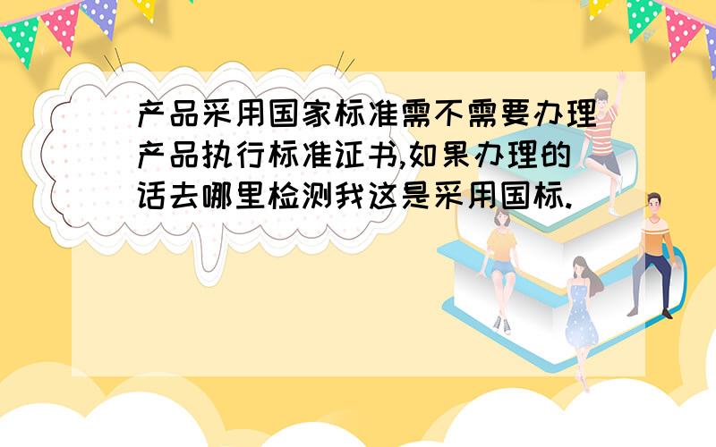 产品采用国家标准需不需要办理产品执行标准证书,如果办理的话去哪里检测我这是采用国标.