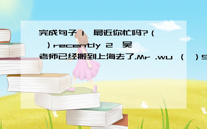 完成句子 1、最近你忙吗?（ ）recently 2、吴老师已经搬到上海去了.Mr .wu （ ）Shanghai.