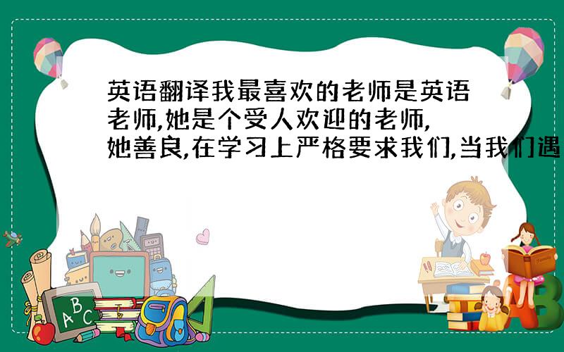 英语翻译我最喜欢的老师是英语老师,她是个受人欢迎的老师,她善良,在学习上严格要求我们,当我们遇到困难时,她总是帮我们克服