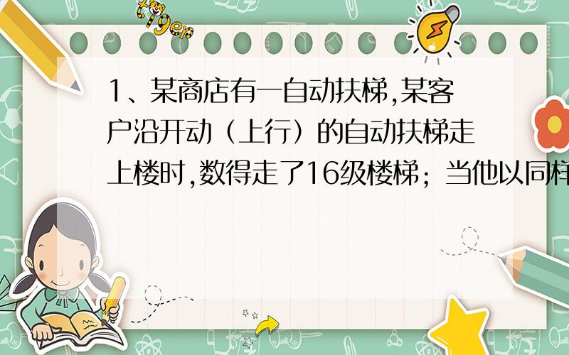 1、某商店有一自动扶梯,某客户沿开动（上行）的自动扶梯走上楼时,数得走了16级楼梯；当他以同样的速度（相对于电梯）沿开动