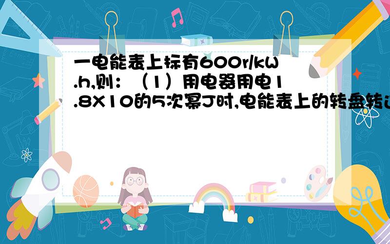 一电能表上标有600r/kW.h,则：（1）用电器用电1.8X10的5次幂J时,电能表上的转盘转过的圈数是多少?
