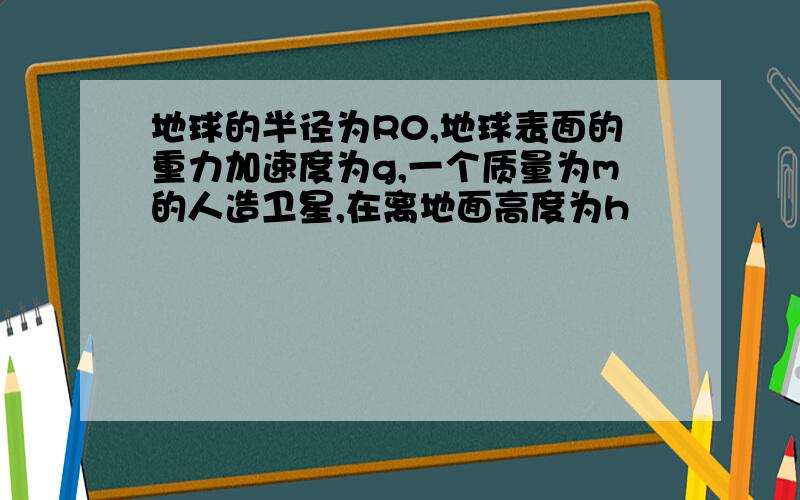 地球的半径为R0,地球表面的重力加速度为g,一个质量为m的人造卫星,在离地面高度为h