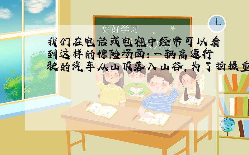 我们在电话或电视中经常可以看到这样的惊险场面：一辆高速行驶的汽车从山顶落入山谷，为了拍摄重为15000N的汽车从山崖坠落