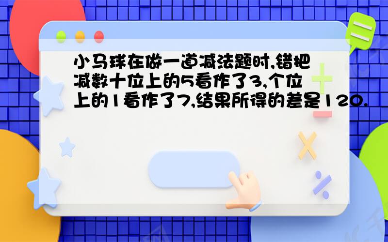 小马球在做一道减法题时,错把减数十位上的5看作了3,个位上的1看作了7,结果所得的差是120.