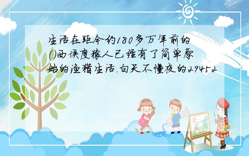 生活在距今约180多万年前的（）西侯度猿人已经有了简单原始的渔猎生活.白天不懂夜的29452