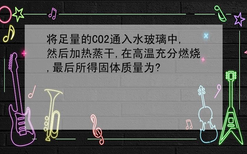 将足量的CO2通入水玻璃中,然后加热蒸干,在高温充分燃烧,最后所得固体质量为?