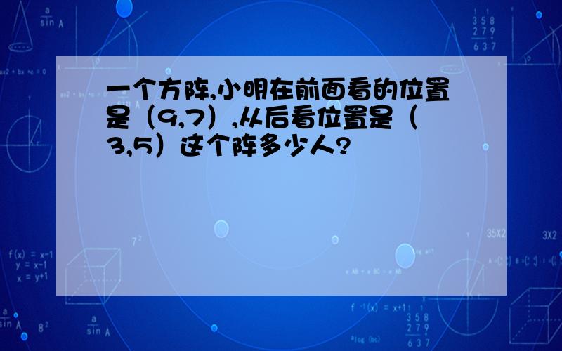 一个方阵,小明在前面看的位置是（9,7）,从后看位置是（3,5）这个阵多少人?