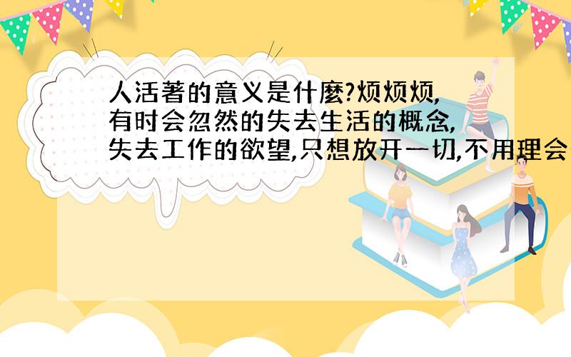 人活著的意义是什麼?烦烦烦,有时会忽然的失去生活的概念,失去工作的欲望,只想放开一切,不用理会一切的事情~是否,人都是这