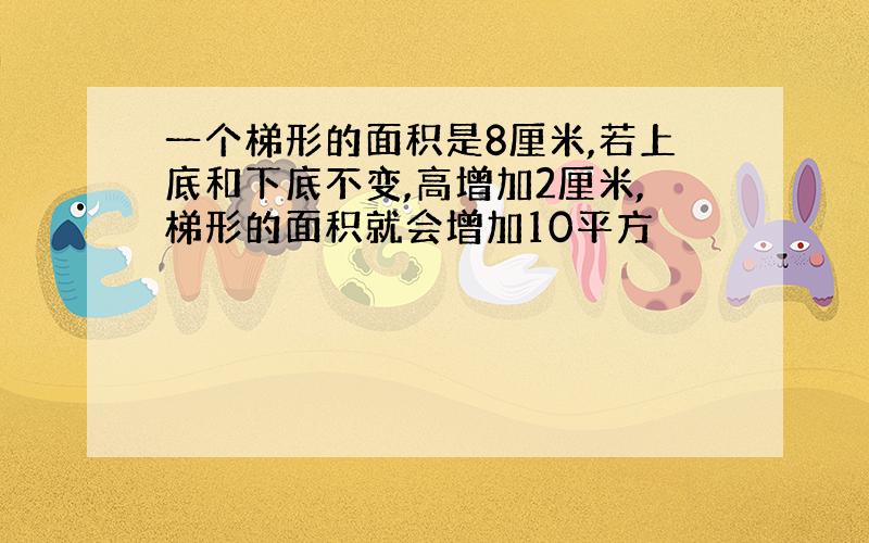 一个梯形的面积是8厘米,若上底和下底不变,高增加2厘米,梯形的面积就会增加10平方