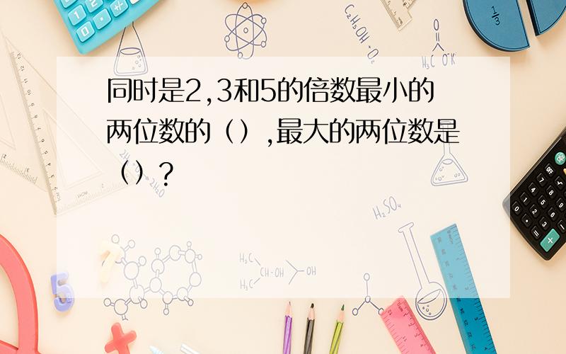 同时是2,3和5的倍数最小的两位数的（）,最大的两位数是（）?