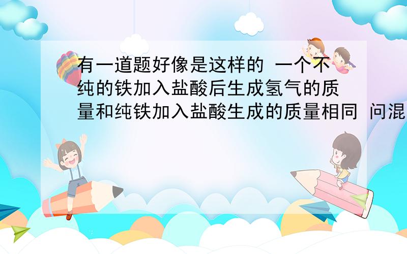 有一道题好像是这样的 一个不纯的铁加入盐酸后生成氢气的质量和纯铁加入盐酸生成的质量相同 问混入的是哪两种金属杂质 思路好