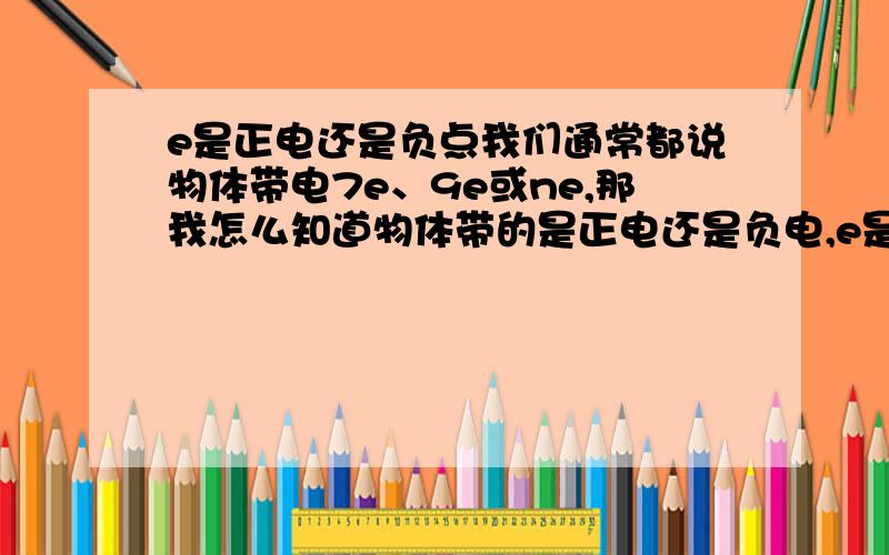 e是正电还是负点我们通常都说物体带电7e、9e或ne,那我怎么知道物体带的是正电还是负电,e是元电荷,那表是正电还是负电