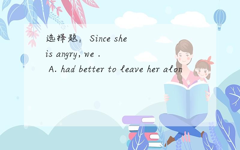 选择题：Since she is angry, we . A. had better to leave her alon