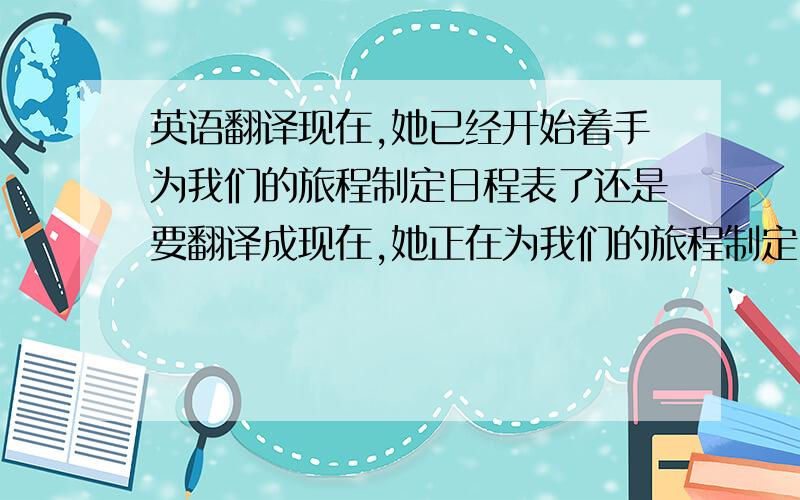 英语翻译现在,她已经开始着手为我们的旅程制定日程表了还是要翻译成现在,她正在为我们的旅程制定日程表