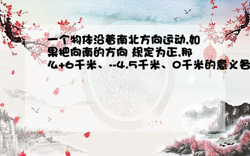 一个物体沿着南北方向运动,如果把向南的方向 规定为正,那么+6千米、--4.5千米、0千米的意义各是什么?