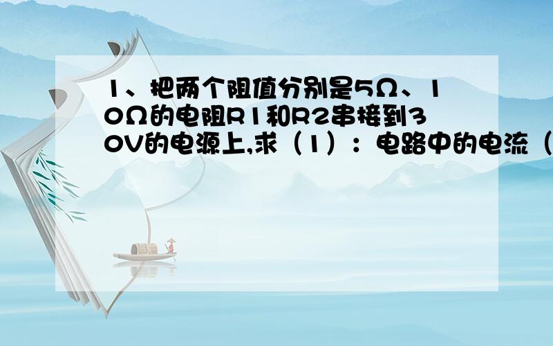 1、把两个阻值分别是5Ω、10Ω的电阻R1和R2串接到30V的电源上,求（1）：电路中的电流（2）R1和R2两端的电压分