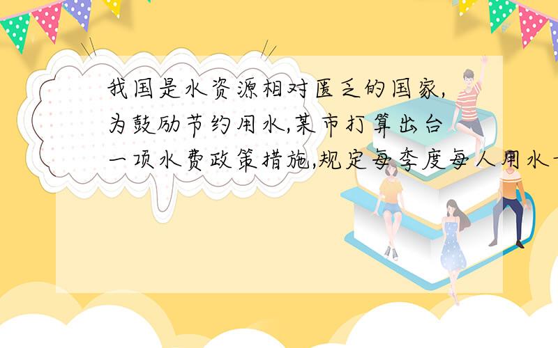 我国是水资源相对匮乏的国家,为鼓励节约用水,某市打算出台一项水费政策措施,规定每季度每人用水量不超过5吨时,每吨水费收基