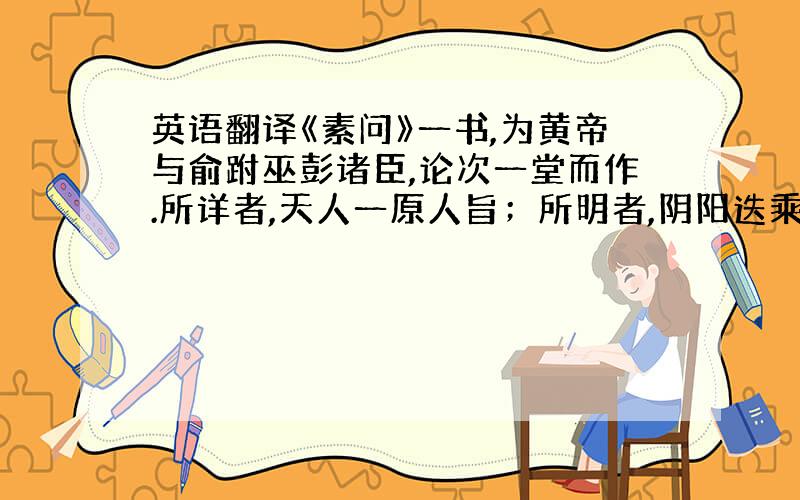 英语翻译《素问》一书,为黄帝与俞跗巫彭诸臣,论次一堂而作.所详者,天人一原人旨；所明者,阴阳迭乘之机；所研究者,气运更胜