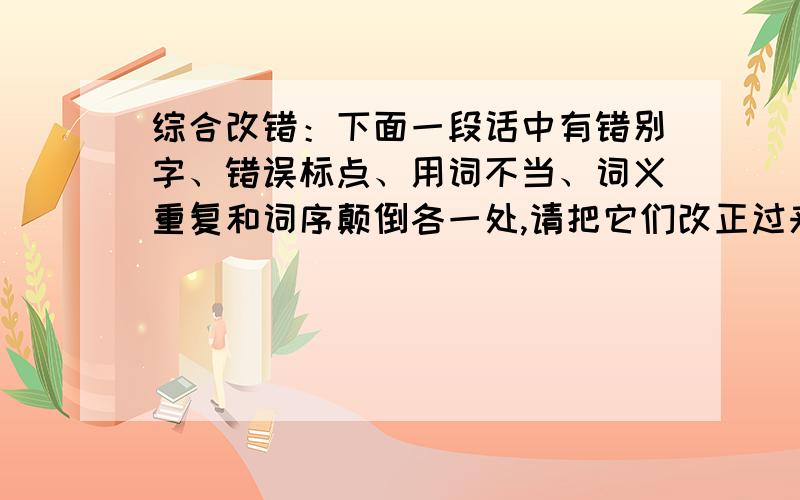 综合改错：下面一段话中有错别字、错误标点、用词不当、词义重复和词序颠倒各一处,请把它们改正过来.