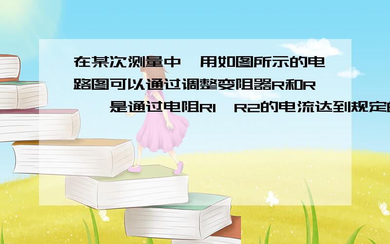 在某次测量中,用如图所示的电路图可以通过调整变阻器R和R',是通过电阻R1,R2的电流达到规定的值I1和I2.