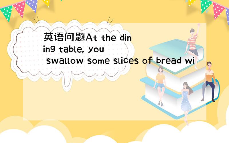 英语问题At the dining table, you swallow some slices of bread wi