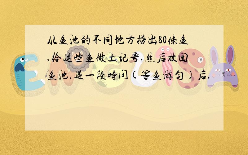 从鱼池的不同地方捞出80条鱼,给这些鱼做上记号,然后放回鱼池.过一段时间(等鱼游匀)后,