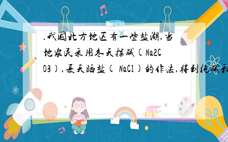 .我国北方地区有一些盐湖,当地农民采用冬天挥碱(Na2CO3),夏天晒盐( NaCl)的作法,得到纯碱和食盐,