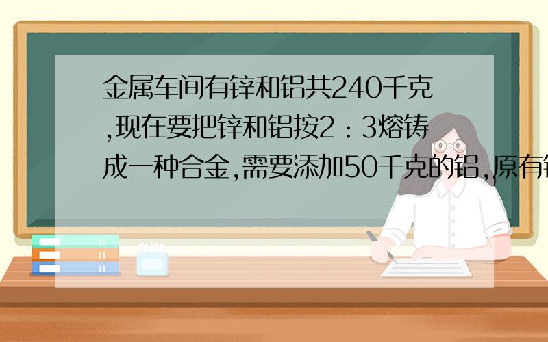 金属车间有锌和铝共240千克,现在要把锌和铝按2：3熔铸成一种合金,需要添加50千克的铝,原有铝多少千克?