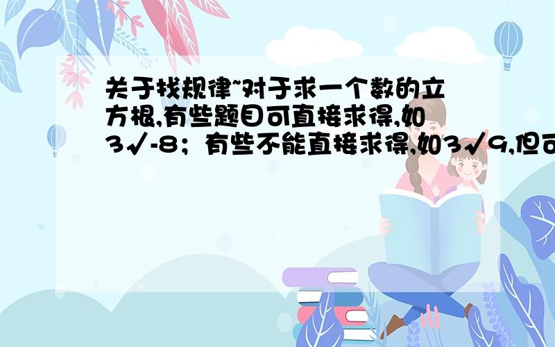 关于找规律~对于求一个数的立方根,有些题目可直接求得,如3√-8；有些不能直接求得,如3√9,但可以通过计算器求得,还有