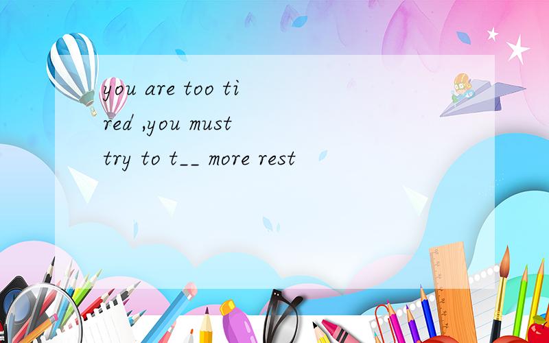 you are too tired ,you must try to t__ more rest